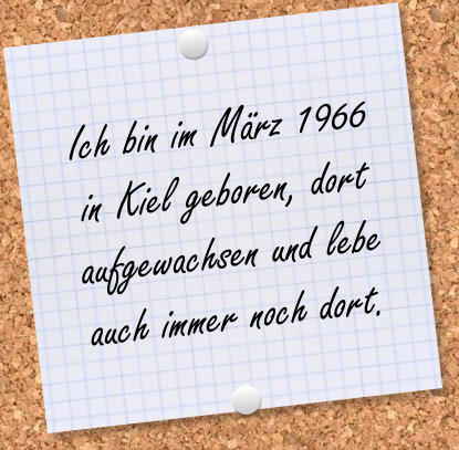 Ich bin im Mrz 1966 in Kiel geboren, dort aufgewachsen und lebe auch immer noch dort.